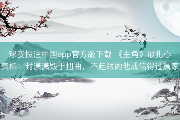球赛投注中国app官方版下载 《主角》最扎心真相：封潇潇毁于扭曲，不起眼的他成信得过赢家