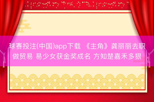 球赛投注(中国)app下载 《主角》龚丽丽去职做贸易 易少女获金奖成名 方知楚嘉禾多狠