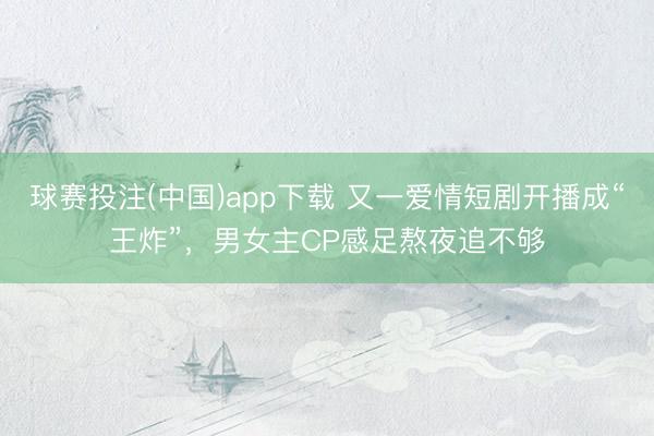 球赛投注(中国)app下载 又一爱情短剧开播成“王炸”，男女主CP感足熬夜追不够