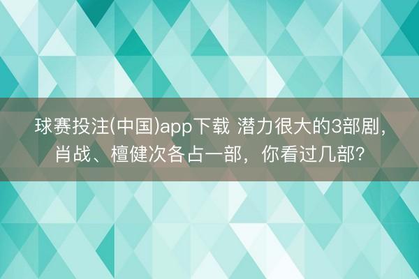 球赛投注(中国)app下载 潜力很大的3部剧，肖战、檀健次各占一部，你看过几部？