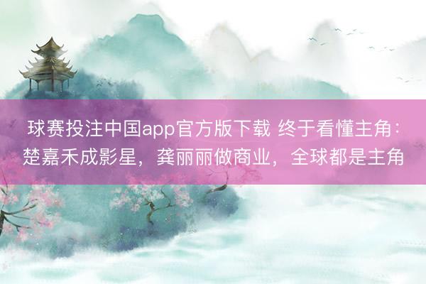 球赛投注中国app官方版下载 终于看懂主角：楚嘉禾成影星，龚丽丽做商业，全球都是主角