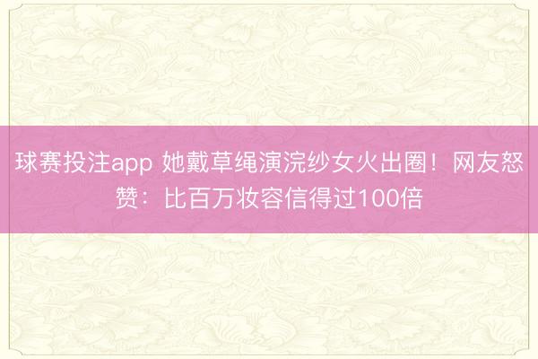 球赛投注app 她戴草绳演浣纱女火出圈！网友怒赞：比百万妆容信得过100倍