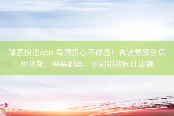 球赛投注app 导演狠心不修图！古装素颜杀疯短视频，弹幕刷屏：求别别换网红滤镜