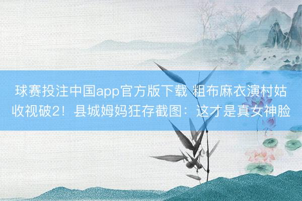 球赛投注中国app官方版下载 粗布麻衣演村姑收视破2！县城姆妈狂存截图：这才是真女神脸