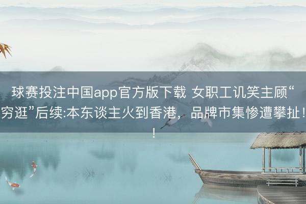 球赛投注中国app官方版下载 女职工讥笑主顾“穷逛”后续:本东谈主火到香港,品牌市集惨遭攀扯!