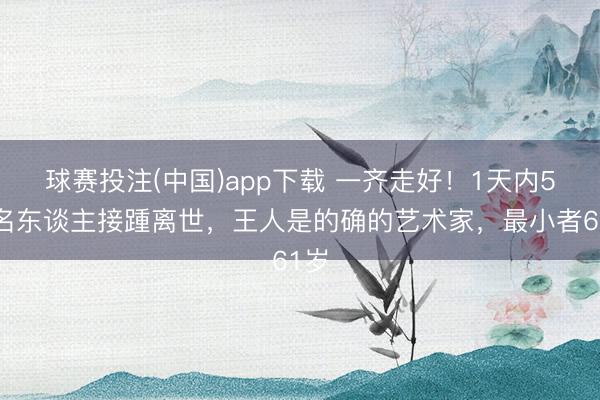 球赛投注(中国)app下载 一齐走好！1天内5位名东谈主接踵离世，王人是的确的艺术家，最小者61岁