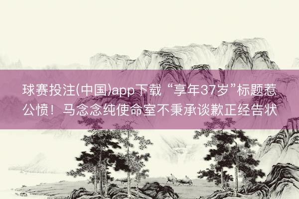 球赛投注(中国)app下载 “享年37岁”标题惹公愤！马念念纯使命室不秉承谈歉正经告状