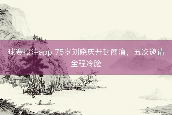 球赛投注app 75岁刘晓庆开封商演，五次邀请全程冷脸