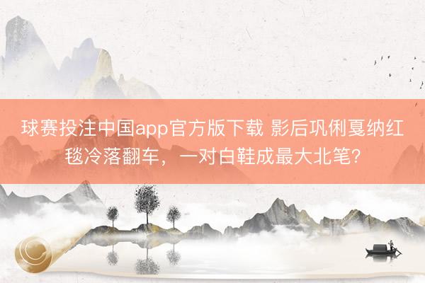 球赛投注中国app官方版下载 影后巩俐戛纳红毯冷落翻车，一对白鞋成最大北笔？