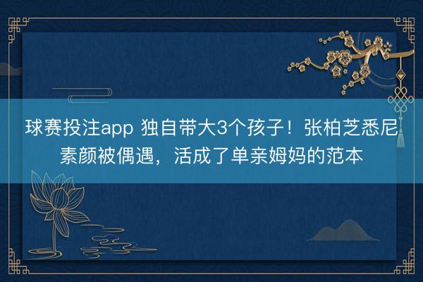 球赛投注app 独自带大3个孩子！张柏芝悉尼素颜被偶遇，活成了单亲姆妈的范本