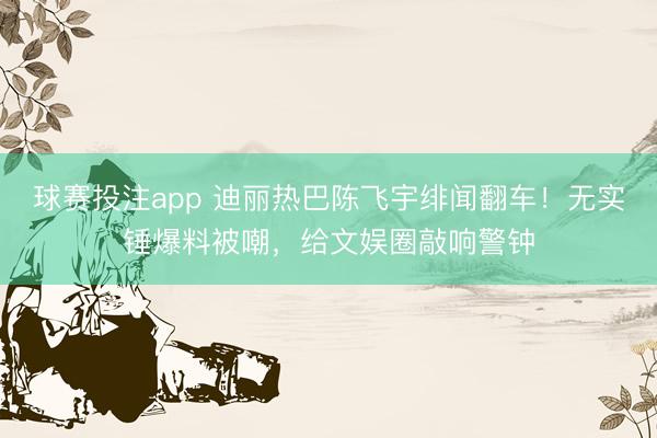 球赛投注app 迪丽热巴陈飞宇绯闻翻车！无实锤爆料被嘲，给文娱圈敲响警钟