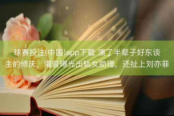 球赛投注(中国)app下载 演了半辈子好东谈主的修庆，灌音曝光出轨女助理，还扯上刘亦菲