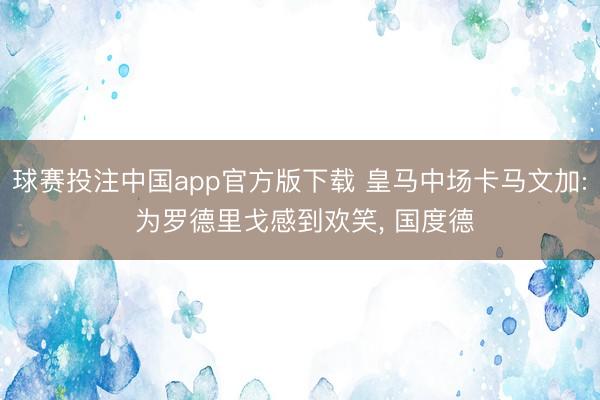 球赛投注中国app官方版下载 皇马中场卡马文加: 为罗德里戈感到欢笑， 国度德