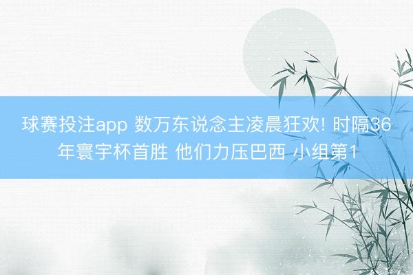 球赛投注app 数万东说念主凌晨狂欢! 时隔36年寰宇杯首胜 他们力压巴西 小组第1