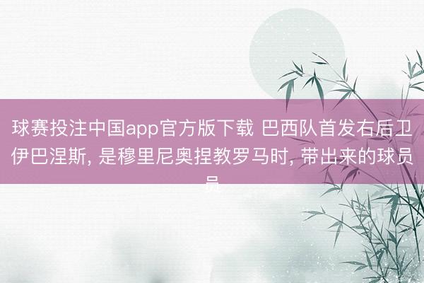 球赛投注中国app官方版下载 巴西队首发右后卫伊巴涅斯， 是穆里尼奥捏教罗马时， 带出来的球员