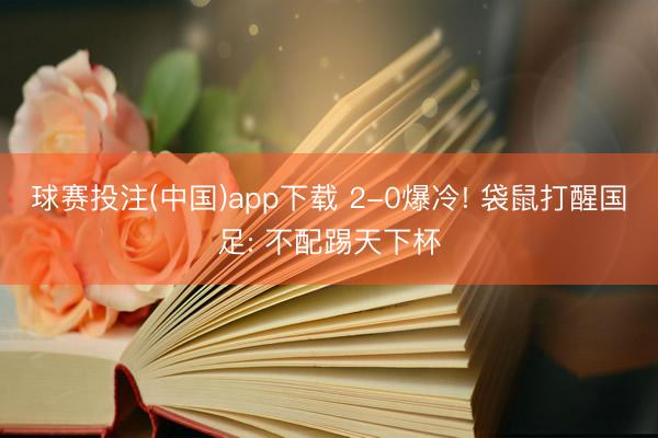 球赛投注(中国)app下载 2-0爆冷! 袋鼠打醒国足: 不配踢天下杯