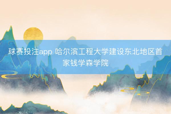球赛投注app 哈尔滨工程大学建设东北地区首家钱学森学院