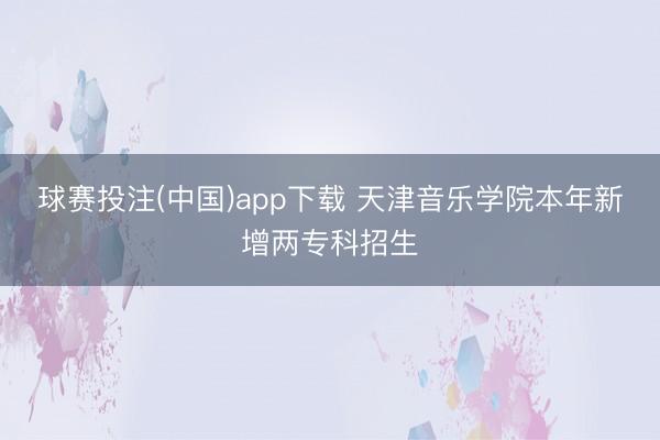 球赛投注(中国)app下载 天津音乐学院本年新增两专科招生