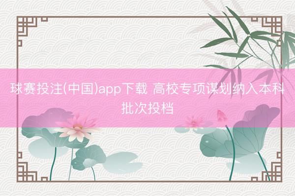 球赛投注(中国)app下载 高校专项谋划纳入本科批次投档