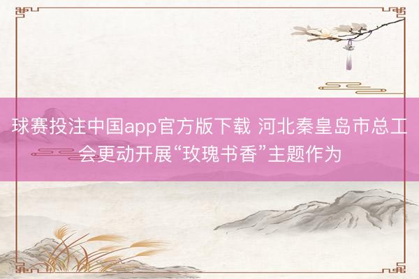 球赛投注中国app官方版下载 河北秦皇岛市总工会更动开展“玫瑰书香”主题作为