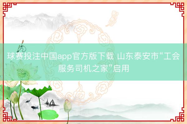 球赛投注中国app官方版下载 山东泰安市“工会服务司机之家”启用