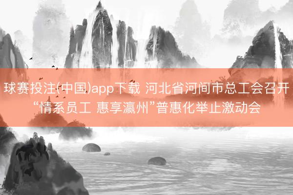 球赛投注(中国)app下载 河北省河间市总工会召开“情系员工 惠享瀛州”普惠化举止激动会