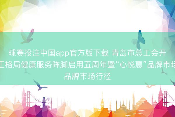 球赛投注中国app官方版下载 青岛市总工会开展员工格局健康服务阵脚启用五周年暨“心悦惠”品牌市场行径