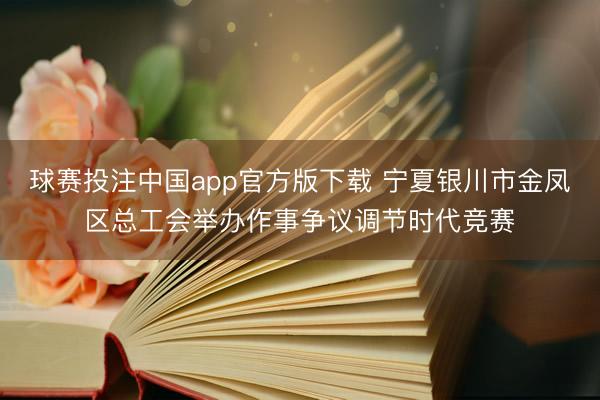 球赛投注中国app官方版下载 宁夏银川市金凤区总工会举办作事争议调节时代竞赛