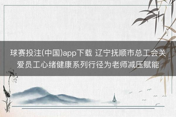 球赛投注(中国)app下载 辽宁抚顺市总工会关爱员工心绪健康系列行径为老师减压赋能