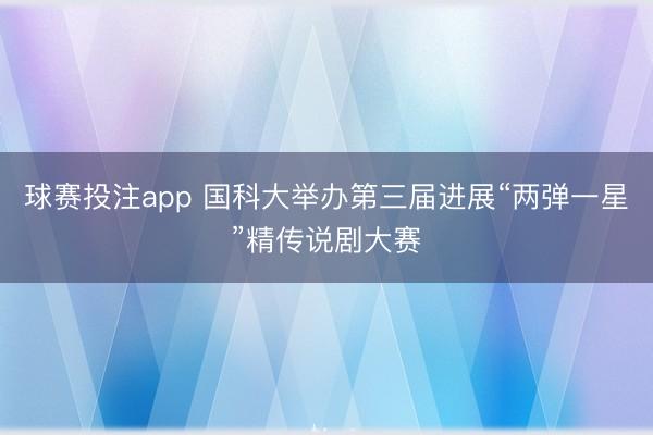 球赛投注app 国科大举办第三届进展“两弹一星”精传说剧大赛