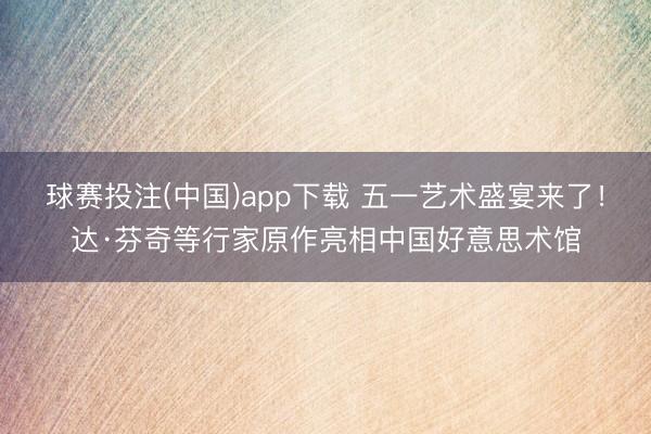 球赛投注(中国)app下载 五一艺术盛宴来了！达·芬奇等行家原作亮相中国好意思术馆