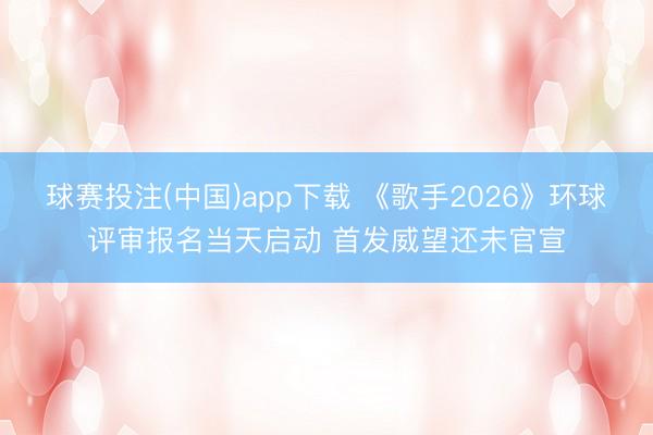球赛投注(中国)app下载 《歌手2026》环球评审报名当天启动 首发威望还未官宣