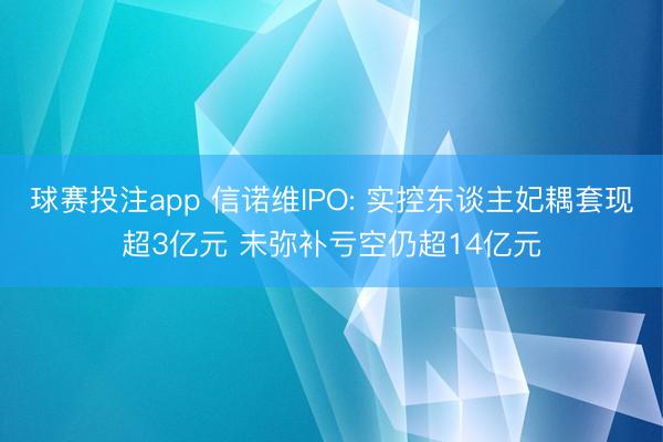 球赛投注app 信诺维IPO: 实控东谈主妃耦套现超3亿元 未弥补亏空仍超14亿元