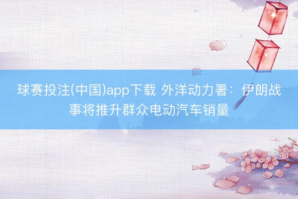 球赛投注(中国)app下载 外洋动力署：伊朗战事将推升群众电动汽车销量
