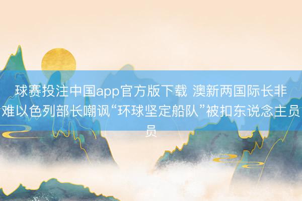球赛投注中国app官方版下载 澳新两国际长非难以色列部长嘲讽“环球坚定船队”被扣东说念主员