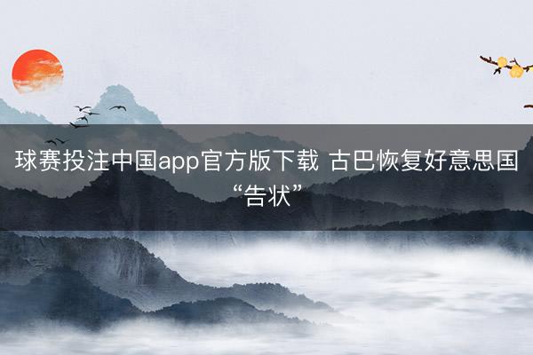 球赛投注中国app官方版下载 古巴恢复好意思国“告状”