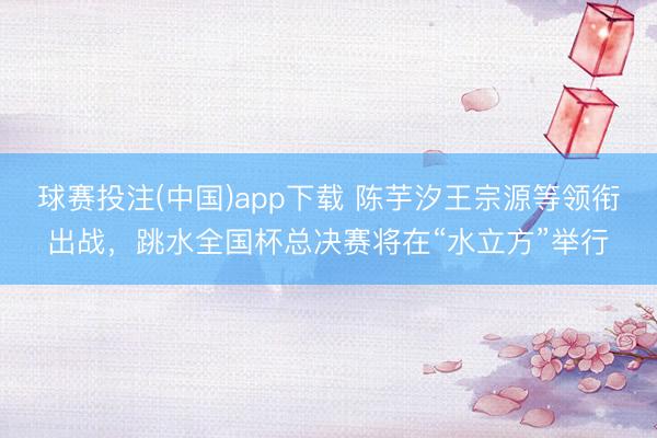 球赛投注(中国)app下载 陈芋汐王宗源等领衔出战，跳水全国杯总决赛将在“水立方”举行