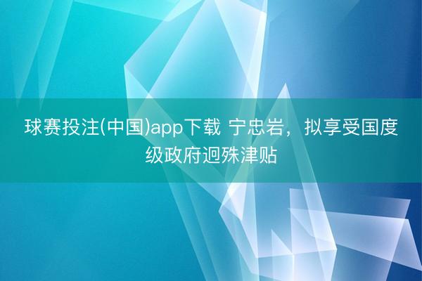 球赛投注(中国)app下载 宁忠岩，拟享受国度级政府迥殊津贴