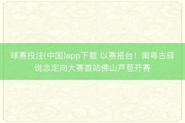 球赛投注(中国)app下载 以赛搭台！南粤古驿说念定向大赛首站佛山芦苞开赛