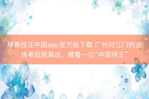 球赛投注中国app官方版下载 广州对江门的这场粤超揭幕战,藏着一位“中国球王”