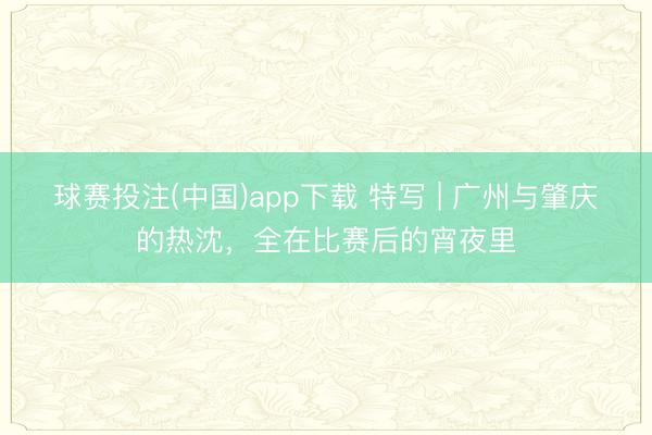 球赛投注(中国)app下载 特写 | 广州与肇庆的热沈，全在比赛后的宵夜里