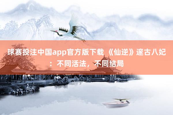 球赛投注中国app官方版下载 《仙逆》邃古八妃：不同活法，不同结局