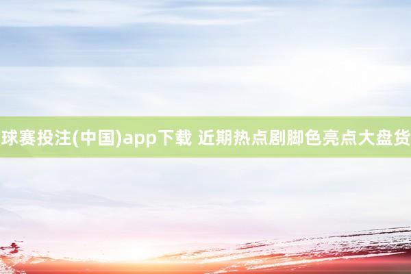 球赛投注(中国)app下载 近期热点剧脚色亮点大盘货
