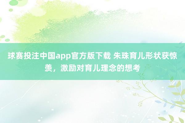 球赛投注中国app官方版下载 朱珠育儿形状获惊羡，激励对育儿理念的想考
