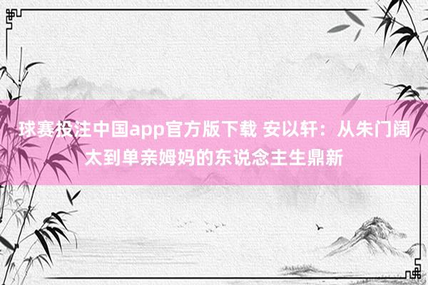 球赛投注中国app官方版下载 安以轩：从朱门阔太到单亲姆妈的东说念主生鼎新