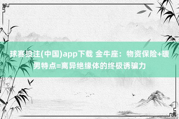 球赛投注(中国)app下载 金牛座：物资保险+暖男特点=离异绝缘体的终极诱骗力