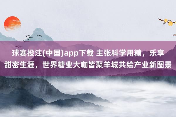 球赛投注(中国)app下载 主张科学用糖,乐享甜密生涯,世界糖业大咖皆聚羊城共绘产业新图景