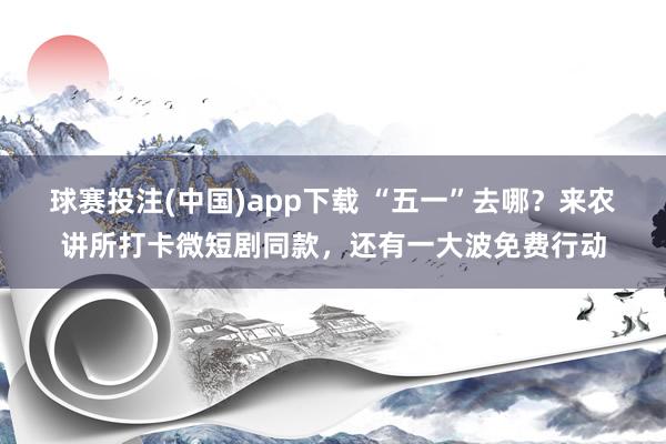 球赛投注(中国)app下载 “五一”去哪？来农讲所打卡微短剧同款，还有一大波免费行动