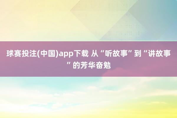 球赛投注(中国)app下载 从“听故事”到“讲故事”的芳华奋勉