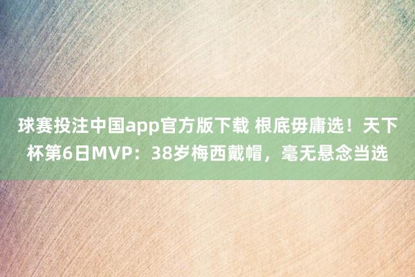 球赛投注中国app官方版下载 根底毋庸选！天下杯第6日MVP：38岁梅西戴帽，毫无悬念当选